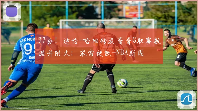 37分！迪伦-哈珀转发哥哥G联赛数据并附文：家常便饭-NBA新闻