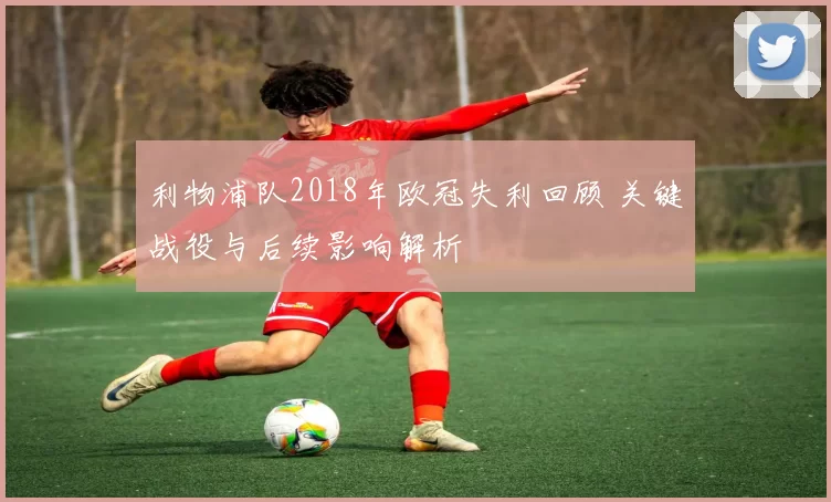 利物浦队2018年欧冠失利回顾 关键战役与后续影响解析