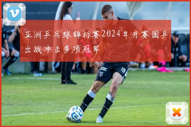 亚洲乒乓球锦标赛2024年开赛国乒出战冲击多项冠军