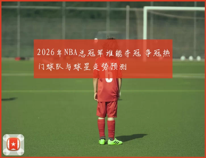 2026年NBA总冠军谁能夺冠 争冠热门球队与球星走势预测