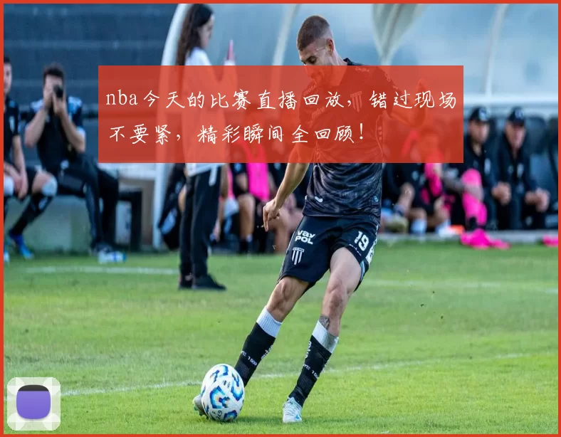 nba今天的比赛直播回放，错过现场不要紧，精彩瞬间全回顾！