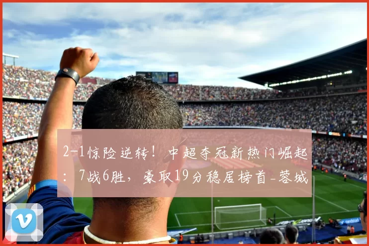 2-1惊险逆转！中超夺冠新热门崛起：7战6胜，豪取19分稳居榜首_蓉城_成都_比赛