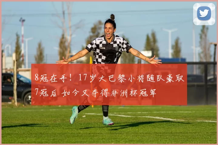 8冠在手！17岁大巴黎小将随队豪取7冠后 如今又夺得非洲杯冠军