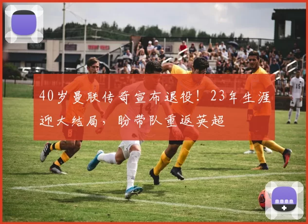 40岁曼联传奇宣布退役！23年生涯迎大结局，盼带队重返英超