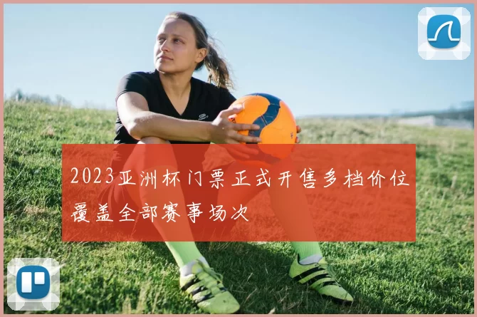 2023亚洲杯门票正式开售多档价位覆盖全部赛事场次