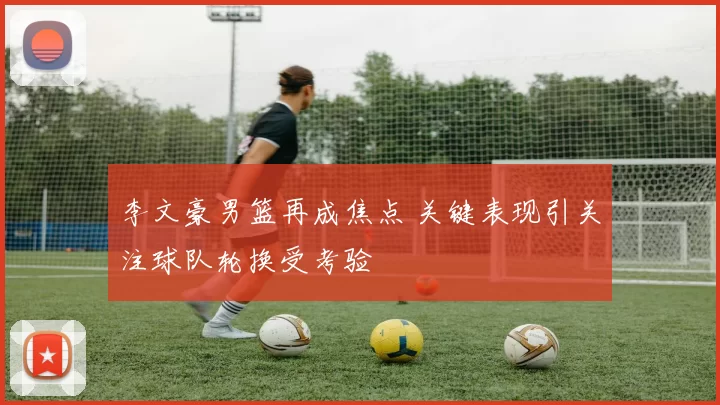 李文豪男篮再成焦点 关键表现引关注球队轮换受考验