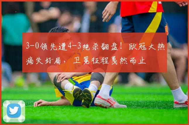 3-0领先遭4-3绝杀翻盘！欧冠大热痛失好局，卫冕征程戛然而止