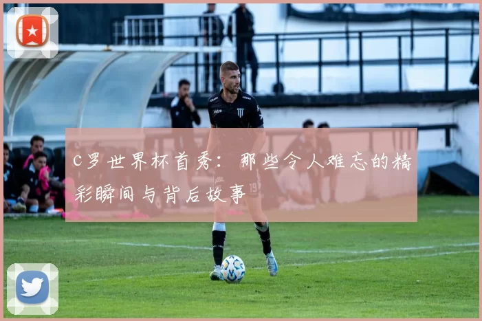 c罗世界杯首秀：那些令人难忘的精彩瞬间与背后故事