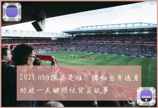 2021 nba探花是谁？揭秘当年选秀的这一关键顺位背后故事
