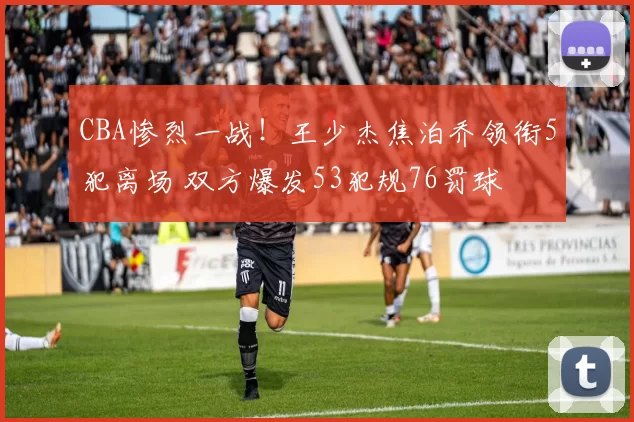 CBA惨烈一战！王少杰焦泊乔领衔5犯离场 双方爆发53犯规76罚球