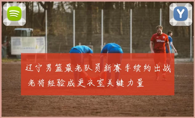 辽宁男篮最老队员新赛季续约出战 老将经验成更衣室关键力量