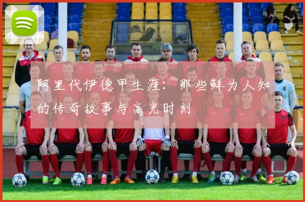 阿里代伊德甲生涯：那些鲜为人知的传奇故事与高光时刻