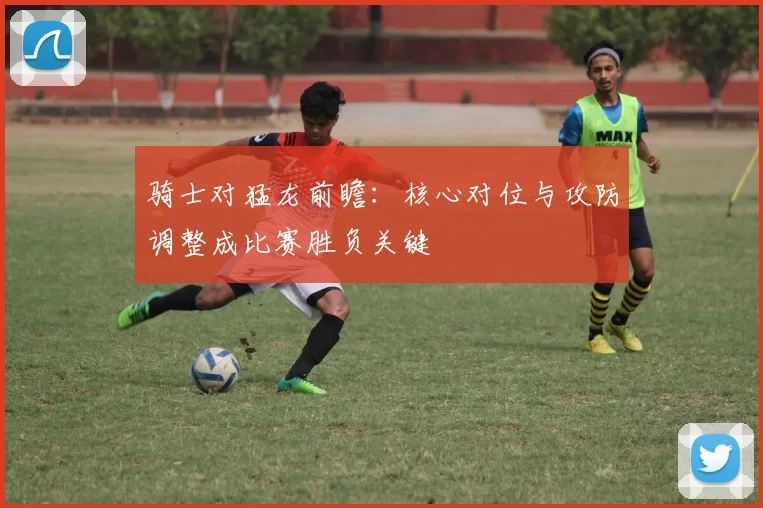 骑士对猛龙前瞻：核心对位与攻防调整成比赛胜负关键