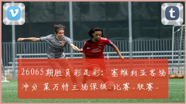 26065期胜负彩足彩：塞维利亚客场冲分 莱万特主场保级_比赛_联赛_防守