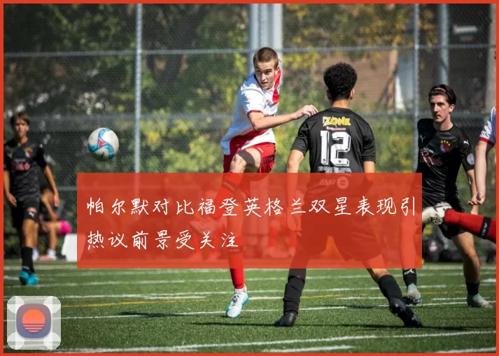 帕尔默对比福登英格兰双星表现引热议前景受关注