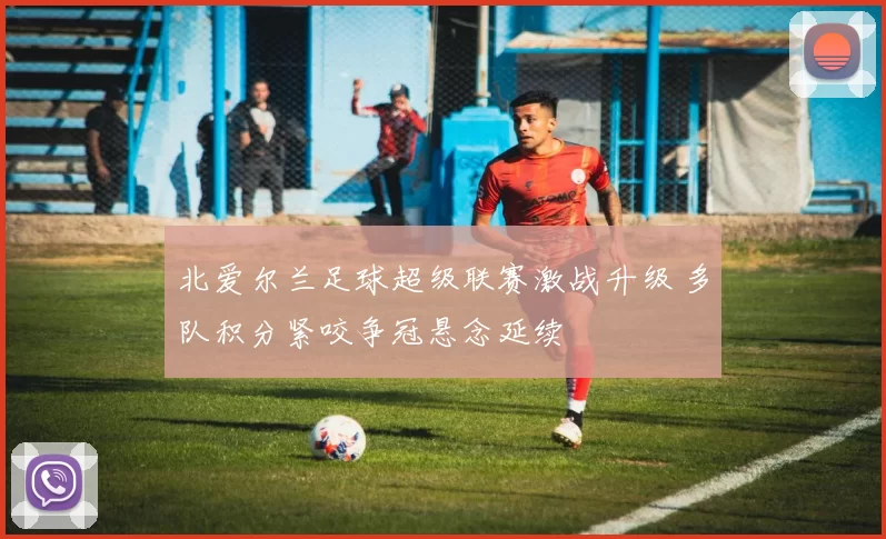 北爱尔兰足球超级联赛激战升级 多队积分紧咬争冠悬念延续