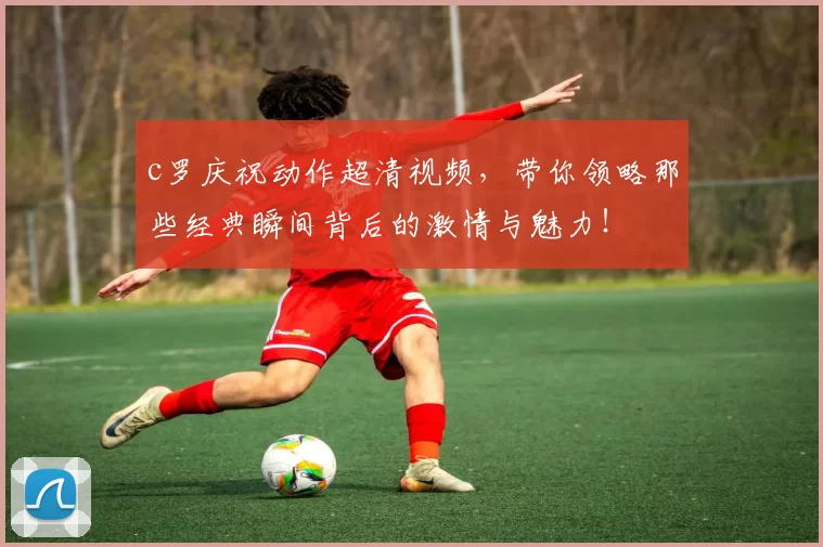 c罗庆祝动作超清视频，带你领略那些经典瞬间背后的激情与魅力！