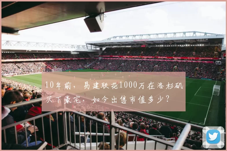 10年前，易建联花1000万在洛杉矶买下豪宅，如今出售市值多少？