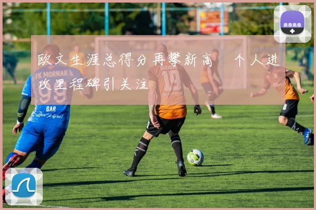 欧文生涯总得分再攀新高　个人进攻里程碑引关注