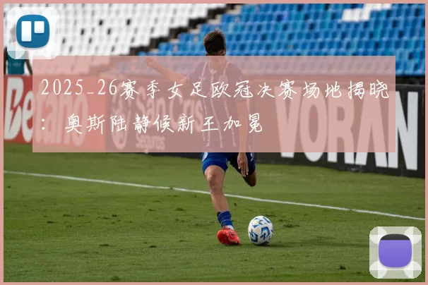 2025_26赛季女足欧冠决赛场地揭晓：奥斯陆静候新王加冕