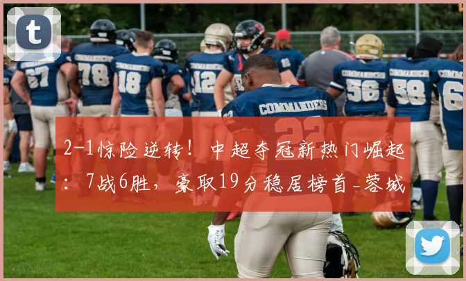 2-1惊险逆转！中超夺冠新热门崛起：7战6胜，豪取19分稳居榜首_蓉城_成都_比赛