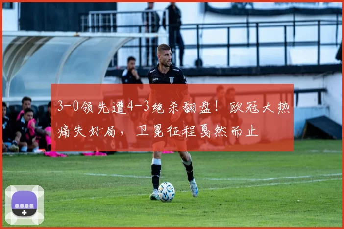 3-0领先遭4-3绝杀翻盘！欧冠大热痛失好局，卫冕征程戛然而止