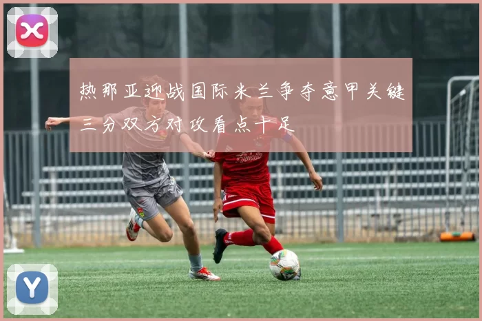 热那亚迎战国际米兰争夺意甲关键三分双方对攻看点十足