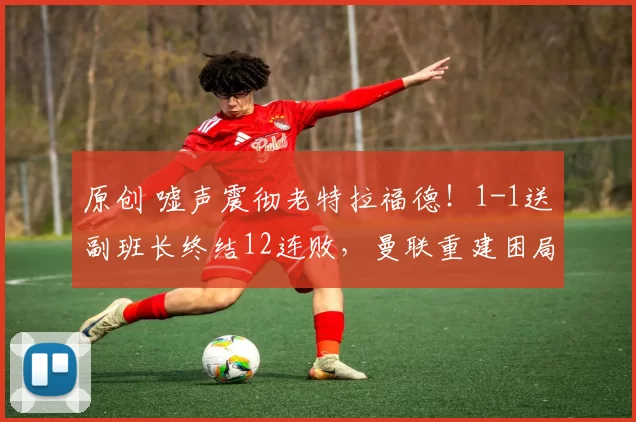 原创 嘘声震彻老特拉福德!1-1送副班长终结12连败,曼联重建困局远比缺阵更刺骨!