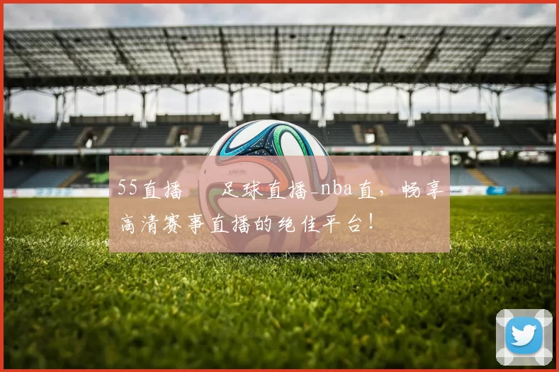 55直播 – 足球直播_nba直，畅享高清赛事直播的绝佳平台！