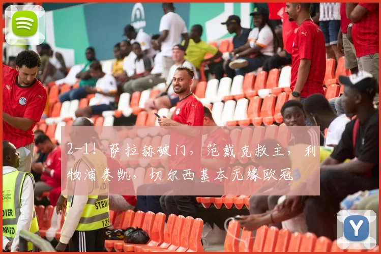 2-1！萨拉赫破门，范戴克救主，利物浦奏凯，切尔西基本无缘欧冠