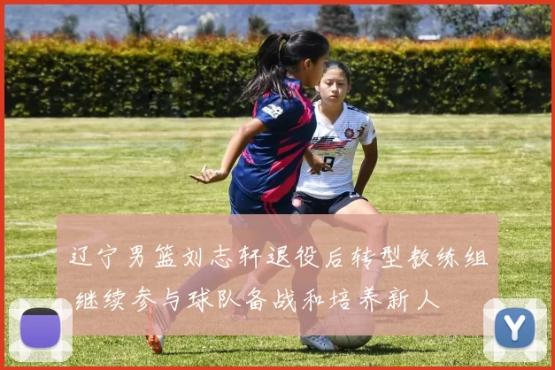 辽宁男篮刘志轩退役后转型教练组 继续参与球队备战和培养新人