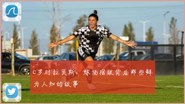 c罗对拉莫斯，球场宿敌背后那些鲜为人知的故事