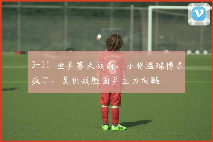 3-1！世乒赛大战前，小将温瑞博杀疯了，复仇战胜国乒主力向鹏
