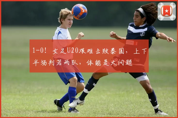 1-0！女足U20艰难击败泰国，上下半场判若两队，体能是大问题