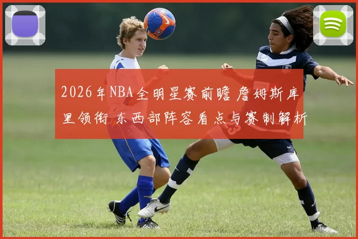 2026年NBA全明星赛前瞻 詹姆斯库里领衔 东西部阵容看点与赛制解析