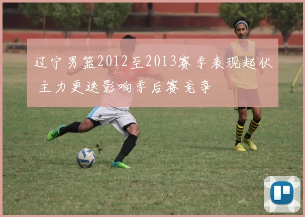 辽宁男篮2012至2013赛季表现起伏 主力更迭影响季后赛竞争