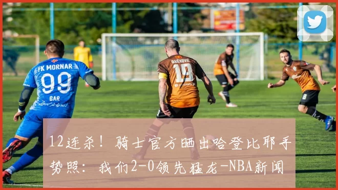 12连杀！骑士官方晒出哈登比耶手势照：我们2-0领先猛龙-NBA新闻