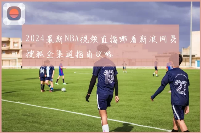 2024最新NBA视频直播哪看新浪网易搜狐全渠道指南攻略