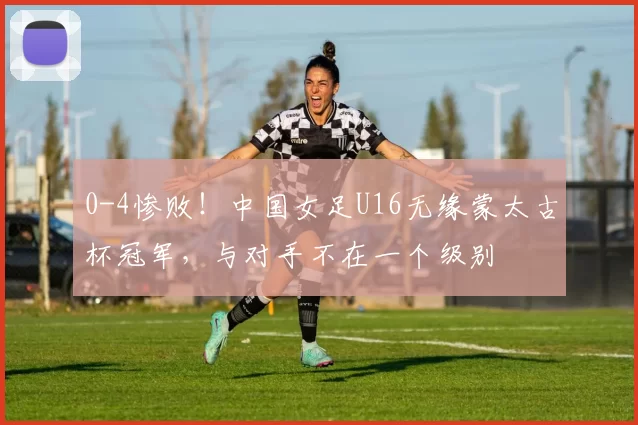 0-4惨败！中国女足U16无缘蒙太古杯冠军，与对手不在一个级别