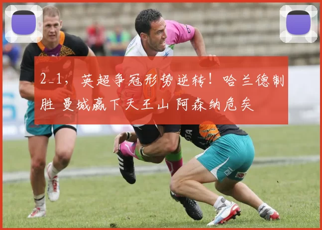 2_1，英超争冠形势逆转！哈兰德制胜 曼城赢下天王山 阿森纳危矣