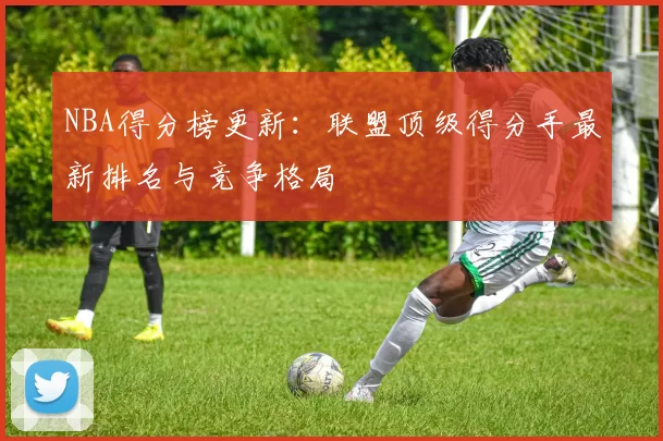 NBA得分榜更新：联盟顶级得分手最新排名与竞争格局