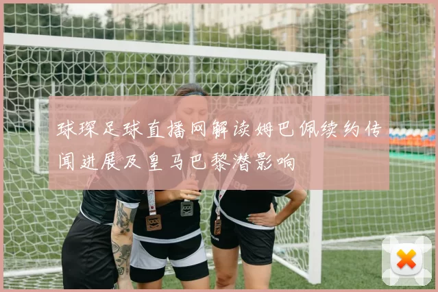 球琛足球直播网解读姆巴佩续约传闻进展及皇马巴黎潜影响