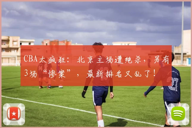 CBA太疯狂：北京主场遭绝杀，另有3场“惨案”，最新排名又乱了！