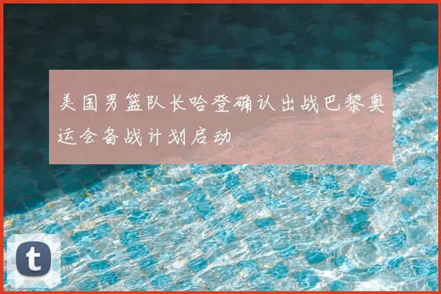 美国男篮队长哈登确认出战巴黎奥运会备战计划启动