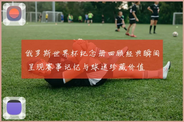 俄罗斯世界杯纪念册回顾经典瞬间 呈现赛事记忆与球迷珍藏价值
