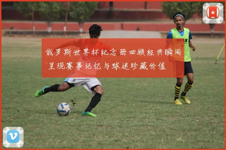 俄罗斯世界杯纪念册回顾经典瞬间 呈现赛事记忆与球迷珍藏价值