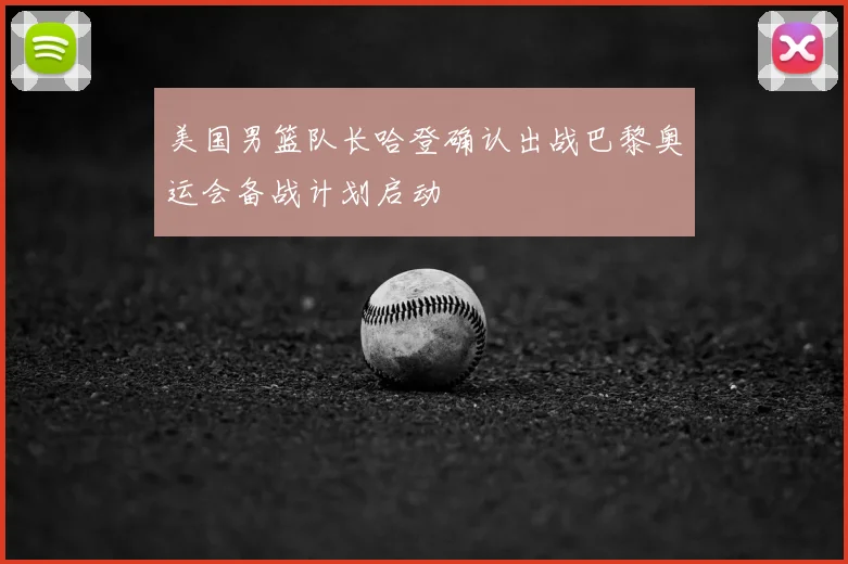 美国男篮队长哈登确认出战巴黎奥运会备战计划启动