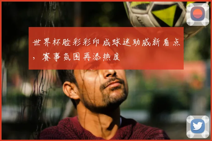 世界杯脸彩彩印成球迷助威新看点,赛事氛围再添热度