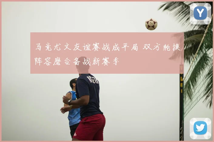 马竞尤文友谊赛战成平局 双方轮换阵容磨合备战新赛季